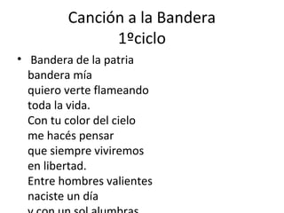Canción a la Bandera
1ºciclo
• Bandera de la patria
bandera mía
quiero verte flameando
toda la vida.
Con tu color del cielo
me hacés pensar
que siempre viviremos
en libertad.
Entre hombres valientes
naciste un día
 