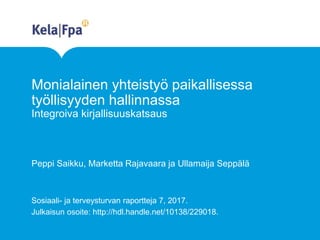 Monialainen yhteistyö paikallisessa
työllisyyden hallinnassa
Integroiva kirjallisuuskatsaus
Peppi Saikku, Marketta Rajavaara ja Ullamaija Seppälä
Sosiaali- ja terveysturvan raportteja 7, 2017.
Julkaisun osoite: http://hdl.handle.net/10138/229018.
 