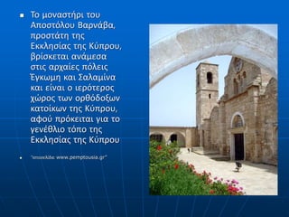  Το μοναστήρι του
Αποστόλου Βαρνάβα,
προστάτη της
Εκκλησίας της Κύπρου,
βρίσκεται ανάμεσα
στις αρχαίες πόλεις
Έγκωμη και Σαλαμίνα
και είναι ο ιερότερος
χώρος των ορθόδοξων
κατοίκων της Κύπρου,
αφού πρόκειται για το
γενέθλιο τόπο της
Εκκλησίας της Κύπρου
 “Ιστοσελίδα: www.pemptousia.gr”
 