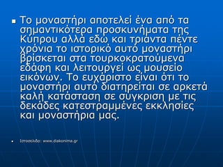  Το μοναστήρι αποτελεί ένα από τα
σημαντικότερα προσκυνήματα της
Κύπρου αλλά εδώ και τριάντα πέντε
χρόνια το ιστορικό αυτό μοναστήρι
βρίσκεται στα τουρκοκρατούμενα
εδάφη και λειτουργεί ως μουσείο
εικόνων. Το ευχάριστο είναι ότι το
μοναστήρι αυτό διατηρείται σε αρκετά
καλή κατάσταση σε σύγκριση με τις
δεκάδες κατεστραμμένες εκκλησίες
και μοναστήρια μας.
 Ιστοσελιδα: www.diakonima.gr
 