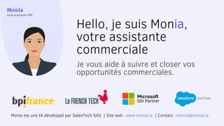 Microsoft
ISV Partner
Monia est une IA développé par SalesTech SAS | Site web : www.monia.ai | Contact : monia@monia.ai
Hello, je suis Monia,
votre assistante
commerciale
Je vous aide à suivre et closer vos
opportunités commerciales.
 
