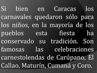 Si bien en Caracas los carnavales quedaron sólo para los niños, en la mayoría de los pueblos esta fiesta ha conservado su tradición. Son famosas las celebraciones carnestolendas de Carúpano, El Callao, Maturín, Cumaná y Coro.