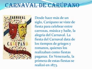 Carnaval de CarúpanoDesde hace más de un siglo, Carúpano se viste de fiesta para celebrar entre carrozas, música y baile, la alegría del Carnaval. La fiesta del Carnaval data de los tiempos de griegos y romanos, quienes los realizaban como fiestas paganas. En Venezuela, la primera de estas fiestas se realizó en 1873.