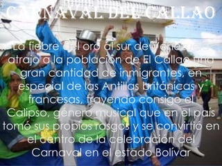 Carnaval del CallaoLa fiebre del oro al sur de Venezuela atrajo a la población de El Callao una gran cantidad de inmigrantes, en especial de las Antillas británicas y francesas, trayendo consigo el Calipso, género musical que en el país tomó sus propios rasgos y se convirtió en el centro de la celebración del Carnaval en el estado Bolívar
