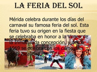 La Feria del SolMérida celebra durante los días del carnaval su famosa feria del sol. Esta feria tuvo su origen en la fiesta que se celebraba en honor a la Virgen de la Inmaculada concepción, y desde 1969 se celebra con los carnavales de la localidad.