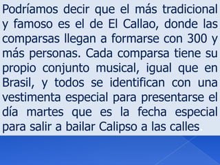 Podríamos decir que el más tradicional y famoso es el de El Callao, donde las comparsas llegan a formarse con 300 y más personas. Cada comparsa tiene su propio conjunto musical, igual que en Brasil, y todos se identifican con una vestimenta especial para presentarse el día martes que es la fecha especial para salir a bailar Calipso a las calles.