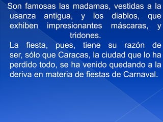   Son famosas las madamas, vestidas a la usanza antigua, y los diablos, que exhiben impresionantes máscaras, y tridones.La fiesta, pues, tiene su razón de ser, sólo que Caracas, la ciudad que lo ha perdido todo, se ha venido quedando a la deriva en materia de fiestas de Carnaval.