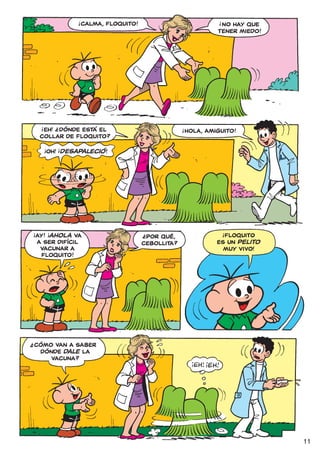 !                                                 !
                              CALMA, FLOQUITO!                              NO HAY QUE
                                                                           TENER MIEDO!




         !           ?
          EH! ¿DÓNDE ESTÁ EL                                  !
                                                                  HOLA, AMIGUITO!
         COLLAR DE FLOQUITO?
             !       !
                 OH! ¡DESAPAlECIÓ!




    !            !                                                              !
        AY! ¡AHOLA VA                                                        FLOQUITO
                                                 ?
                                                  POR QUÉ,
        A SEr DIFÍCIL                            CEBOLLITA?                ES UN PELITO
         VACUNAr A                                                           MUY VIVO!
         FLOQUITO!




?
    CÓMO VAN A SABEr
     DÓNDE DALE LA
        VACUNA?




                                                                                          11
 