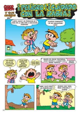 !           !
            LISTO, CHICO! ¡Y PODEMOS IR A
                            A                             !
                                                           CUÁNTO TARDASTE!
           CASA DE LA ABU DITA A ESCUCHAR                !
                                                          ¡YA NO AGUANTABA
                       CUENTOS!                                  MÁS!




                                                     !
                                                    BASTA DE DECIR TONTERÍAS!
                   ¡TUVE QUE
     !              !
     ¡NO PODÍA                                      !
                                                    ¡SINO VAMOS A LLEGAR MÁS
                                                                                !
                                                                                 ESTOY
                   DARME UN
                                  !
      SALIR DE                     ESTÁ BIEN!             TARDE TODAVÍA!        YENDO!
     CUALQUIER       BAÑO,       !
                                  ¡ESTÁ BIEN!
      FORMA!        PONERME
                   PERFUME...




                                                                    !
                                                                    ¡BUSCA UNA VARA
                                            !
                                                MIRA, LALO LOCO!
                                                                    PARA ATRAERLO Y
                                                !
                                                ¡UN MURCIÉLAGO!
                                                                        JUGAR!




12
 