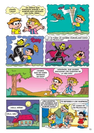 ?                  ES CIERTO QUE
       ESTÁS          PODEMOS ATRAER A UN
      LOCO?           MURCIÉLAGO AGITANDO
                        UNA CAÑA, PERO...




                                               ?
                                            “... Y SI FUERA UN HOMBRE-MURCIÉLAGO COMO
                                             EN LAS PELÍCULAS?”




                                                       !
                                   ?                   VÁMONOS, QUE QUIERO
                                   SABES             ESCUCHAR LOS CUENTOS DE
                                QUE NO HABÍA              LA ABU DITA!
                                  PENSADO
                                  EN ESO?




                                        !    ?
                                         ABU! ¿EXISTEN     ?
                                                               TE REFIERES A LOS VAMPIROS?
                                       LOS HOMBRES QUE
                                       SE CONVIERTEN EN                   !   !
                                                                           SÍ! ¡COMO EN
          !                              MURCIÉLAGOS?                     LAS PELÍCULAS!
          ¡HOLA, NIÑOS!

!
    HOLA, ABU!




                                                                                             13
 
