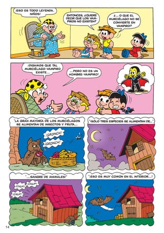 !
          ESO ES TODO LEYENDA.
                 NIÑOS!                            ?
                                       ENTONCES, ¿QUIERE
                                                                      ?
                                                                      ¿... O QUE EL
                                       DECIR QUE LOS VAM-          MURCIÉLAGO NO SE
                                        PIROS NO EXISTEN?            CONVIERTE EN
                                                                        VAMPIRO?




                !
                DIGAMOS QUE TAL
              MURCIÉLAGO-VAMPIRO
                    EXISTE...              ... PERO NO ES UN
                                           HOMBRE-VAMPIRO!




                                                        !
     “LA GRAN MAYORÍA DE LOS MURCIÉLAGOS               “ SÓLO TRES ESPECIES SE ALIMENTAN DE...”
       SE ALIMENTAN DE INSECTOS Y FRUTA...




                                                       !
              “ ... SANGRE DE ANIMALES!”               “ ESO ES MUY COMÚN EN EL INTERIOR... !




14
 