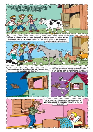 !
“ CUANDO ESOS MURCIÉLAGOS SE ALIMENTAN DE
    SANGRE DE ANIMALES DOMÉSTICOS, LOS
        DEJAN FLACOS Y ENFERMOS!”




!
“ PERO EL PROBLEMA MAYOR OCURRE CUANDO ESOS MURCIÉLAGOS
                                                !
  TIENEN RABIA Y LA TRANSMITEN A LOS ANIMALES! ¡LOS POBRES
                                      TERMINAN MURIÉNDOSE!”




                                            !
                                            “ SI TIENEN RABIA, PODRÍAN TRANSMITIR
!
“ A VECES, LOS MURCIÉLAGOS SE ALIMENTAN
           DE SANGRE DE GENTE!”             A LA GENTE ESA ENFERMEDAD MORTAL!”




                                     !
                                    “ POR ESO, NO ES BUENO DORMIR CON LA
                                   VENTANA ABIERTA, NI EN EL CAMPO NI EN LA
                                                 CIUDAD!”




                                                                                    15
 