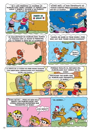 !
            “ SI A UNA PERSONA LA MUERDE UN                          “AHORA BIEN, LO MÁS IMPORTANTE ES
         MURCIÉLAGO, DEBE LAVARSE LA HERIDA CON                      TOMAR CIERTAS PRECAUCIONES, INCLU-
           AGUA Y JABÓN Y ACUDIR A UN PUESTO                         SO EN LA CIUDAD... ”
                  DE SALUD DE INMEDIATO!




          “ SI ENCUENTRAS UN MURCIÉLAGO, NUNCA
           !                                                         !                                !
                                                                 “ NUNCA SE SABE SI TIENE RABIA! ¡POR
            LO TOQUES CON LA MANO NI PERMITAS                    ESO, HAY QUE TENER MUCHO CUIDADO!”
           QUE TU PERRO O GATO SE LE ACERQUE!”"




                                                                                              !
                                                                                             !GUAU!
                                                                                             ¡GUAU!




     !
         LA GENTE DE LA CIUDAD NO DEBE dejar tejados                 porque facilita el refugio del
         con aberturas, separaciones muy pequeñas                     murciélago muy cerca de su
                      entre las casas...                                         CASA!
                                                                 !                !
                                                                  MECACHIS! ¡NO SABÍA QUE
                                                                 EL MURCIÉLAGO TRANSMITÍA
                                                                             LA RABIA!




           !               !                                             !
               PUES ASÍ ES! ¡... PERO NO SON SOLA-
                                           !                             “ EL ZORRO... ” "
                 MENTE LOS MURCIÉLAGOS! HAY
                OTROS ANIMALES SILVESTRES QUE
                     TRANSMITEN LA RABIA!
                                               !?
                                                    EN SERIO?!




16
 