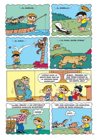 “... EL MAPACHE... ”               “... EL ZORRILLO... ”




    “... EL MONO... ”                               “... Y EL PUMA, ENTRE OTROS!”




                                    ?
                                      CÓMO HACE LA            BUENO... PRIMERO, HAY
                                   GENTE PARA QUE NO          QUE TENER CUIDADO AL  ?
                                    LA ATAQUEN ESOS          ENTRAR EN LA SELVA, NO
                                       ANIMALES?                ES CIERTO, ABU?




                        !                       !
“ CLARO, ROSITA! ¡Y NO CAPTURAR O
!
                                               “ HAY QUE MANTENER LAS MASCOTAS
  COMPRAR ANIMALES SILVESTRES!”                    LEJOS DE ESOS ANIMALES... ”




                                                                                        17
 