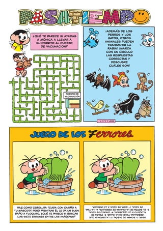 !
                                                               ADEMÁS DE LOS
            ?
                QUÉ TE PARECE SI AYUDAS                         PERROS Y LOS
                 A MÓNICA A LLEVAR A                            GATOS, OTROS
                 SU PERRITO AL PUESTO                         ANIMALES PUEDEN
                   DE VACUNACIÓN?                               TRANSMITIR LA
                                                                            !
                                                                RABIA! ¡MARCA
                                                               CON UN CÍRCULO
                                                               LAS RESPUESTAS
                                                                 CORRECTAS Y
                                                                  DESCUBRE
                                                                 CUÁLES SON!




                                                        resp: a, c, e, f.




                       !                           DE AGUA; 7- GOTA DE AGUA A LA DERECHA.
  HAZ COMO CEBOLLITA: ¡CUIDA CON CARIÑO A     5- EL BOTÓN DE LA CAMISA DE CEBOLLITA; 6- LA TINA
TU MASCOTA! PERO MIENTRAS ÉL LE DA UN BUEN
                   ?                             FLOQUITO A LA IZQUIERDA; 4- CHARCO DE AGUA;
 BAÑO A FLOQUITO, ¿ QUÉ TE PARECE SI BUSCAS        CEBOLLINA TIENE EN LA MANO; 3- PELOS DE
  LOS SIETE ERRORES ENTRE LAS IMÁGENES?          RESP.: 1- POMPA DE JABÓN; 2- LA ESPONJA QUE
 