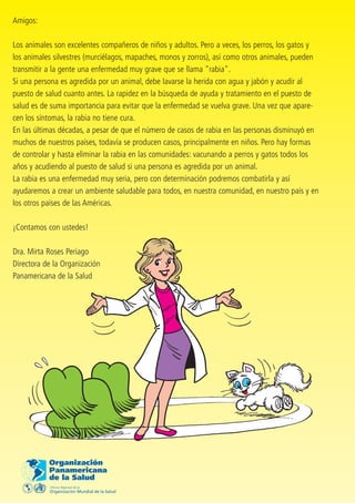 Amigos:

Los animales son excelentes compañeros de niños y adultos. Pero a veces, los perros, los gatos y
los animales silvestres (murciélagos, mapaches, monos y zorros), así como otros animales, pueden
transmitir a la gente una enfermedad muy grave que se llama "rabia".
Si una persona es agredida por un animal, debe lavarse la herida con agua y jabón y acudir al
puesto de salud cuanto antes. La rapidez en la búsqueda de ayuda y tratamiento en el puesto de
salud es de suma importancia para evitar que la enfermedad se vuelva grave. Una vez que apare-
cen los síntomas, la rabia no tiene cura.
En las últimas décadas, a pesar de que el número de casos de rabia en las personas disminuyó en
muchos de nuestros países, todavía se producen casos, principalmente en niños. Pero hay formas
de controlar y hasta eliminar la rabia en las comunidades: vacunando a perros y gatos todos los
años y acudiendo al puesto de salud si una persona es agredida por un animal.
La rabia es una enfermedad muy seria, pero con determinación podremos combatirla y así
ayudaremos a crear un ambiente saludable para todos, en nuestra comunidad, en nuestro país y en
los otros países de las Américas.

¡Contamos con ustedes!

Dra. Mirta Roses Periago
Directora de la Organización
Panamericana de la Salud
 