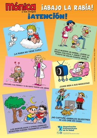 y sus amigos




                               RA !                ¡ SI LO M
                          NE CU                    HERID UERDE UN
                    NO TIE                                AC         AN
          ¡LA RABIA                                  PUEST ON AGUA Y IMAL, LÁVES
                                                           O DE S      J         E
                                                                 ALUD ABÓN Y VAY LA
                                                                      CUANT      A
                                                                           O ANT AL
                                                                                ES !




                                                                                 S!
¡VACUNE A                                                                  ASCOTA
          SU PERRO                                                  A SUS M
                   Y A SU GAT
                             O TODOS                    ¡CUIDE BIEN
                                     LOS AÑOS!




                                                 ¡NO CAPTURE AN
                                                                IMALES
                                                       NI LOS CRÍE EN SILVESTRES
                                                                     CASA !

                                    ALES
                            ROS ANIM RABIA !
                     OS Y OT
              RCIÉLAG TRANSMITIR LA
      ¡LOS MU PUEDEN
            RES
     SILVEST
 
