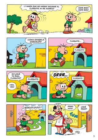 !
                     Y HASTA QUE NO HAGAS VACUNAR AL               !
                          FLoQUITO, NI ME ACERCO!                  ¡ESTÁ BIEN!
                                                                   !
                                                                   ¡ESTÁ BIEN!




                       !
                       ¡CÓMO EXAGELA
                         CASCALÓN !                        FLOQUITO...



                                                                FLOQUITO




     !     ?
     ¡EH! ¿QUÉ
     TE PASA,
    FLOQUITO?                                                 FLOQUITO
                       FLOQUITO
!
    VEN,
    VEN!




                                                       !
                                                       ¡PERO           ?
                                                                          QUÉ
                                                        HIJO!            PASÓ?

                                  FLOQUITO




                                                                                 5
 