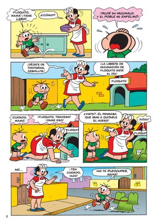 !
     FLOQUITO,                 !?                                   !
                                                                  TALDÉ EN VACUNALO,
    MAMÁ! ¡TIENE
                 !                  CÓMO?!                     Y EL POBLE SE ENFELMÓ !
      LABIA !




                                                                    !
                     !
                     ¡DÉJATE DE                                     ¡LA LIBRETA DE
                     TONTERÍAS,                                     VACUNACIÓN DE
                     CEBOLLITA!                                     FLOQUITO ESTÁ
                                                                        AL DÍA!

                                                                          FLOQUITO




                                                         ?      !
                          !                              VISTE? ¡ÉL PENSABA
                              FLOQUITO, TRAVIESO!
    !
        CUIDADO,                                         QUE IBAS A QUITARLE             !
         MAMÁ!
                                     !
                                  ¡DAME ESO!                  EL HUESO!                      AÚUU!


                                              FLOQUIT
                                                                                      FLOQUIT




                                                !
            ASÍ...                              TEN            !
                                              CUIDADO,             NO TE PlEOCUPES,
                                               HIJO!                     MAMÁ!




6
 