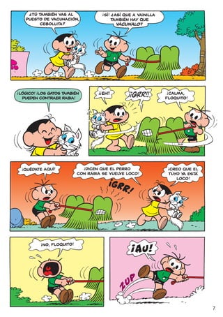 ?                                        !
            TÚ TAMBIÉN VAS AL
                                                           ?
                                                        SÍ! ¿ ASÍ QUE A vainilla
          PUESTO DE VACUNACIÓN,                             TAMBIÉN HAY QUE
                CEBOLLITA?                                     VACUNALO ?




!              !                               !!                                  !
    LÓGICO! ¡LOS GATOS TAMBIÉN                      EH!!                            CALMA,
     PUEDEN CONTRAER RABIA!                                                        FLOQUITO!




                                         !                                             !
                                          DICEN QUE EL PERRO                           CREO QUE EL
     !
         QUÉDATE AQUÍ!
                                       CON RABIA SE VUELVE LOCO!                       TUYO YA ESTÁ
                                                                                          LOCO!




                       NO, FLOQUITO!
                   !




                                                                                                      7
 