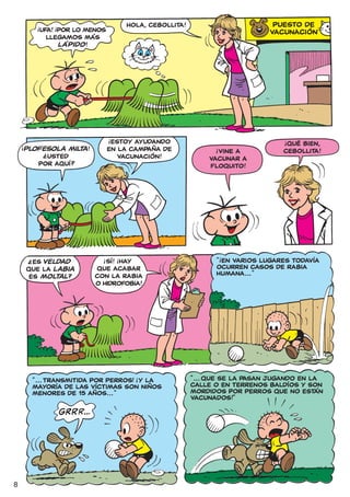 !       !                        HOLA, CEBOLLITA!                        PUESTO DE
                  UFA! ¡POr LO MENOS                                                  VACUNACIÓN
                    LLEGAMOS MÁS
                        LÁPIDO !




                                       !
    !                                   ESTOY AYUDANDO                                    !
                                                                                           QUÉ BIEN,
        PLOFESOLA MILT !
                  ?   A                EN LA CAMPAÑA DE                 !
                                                                        VINE A            CEBOLLITA!
               ¿USTED                     VACUNACIÓN!                 VACUNAr A
              POr AQUÍ?                                               FLOQUITO!




                                                                            !
                                                                        “ EN VARIOS LUGARES TODAVÍA
                                   !       !
          ES VELDAD                 SÍ! ¡HAY
         ?
        QUE LA LABIA             QUE ACABAR                             OCURREN CASOS DE RABIA
         ES MOLTAL ?             CON LA RABIA                           HUMANA... ”
                                 O HIDROFOBIA!




             “ ... TRANSMITIDA POR PERROS! ¡Y LA
                                                 !                “ ... QUE SE LA PASAN JUGANDO EN LA
             MAYORÍA DE LAS VÍCTIMAS SON NIÑOS                    CALLE O EN TERRENOS BALDÍOS Y SON
             MENORES DE 15 AÑOS... ”                              MORDIDOS POR PERROS QUE NO ESTÁN
                                                                  VACUNADOS!”




8
 