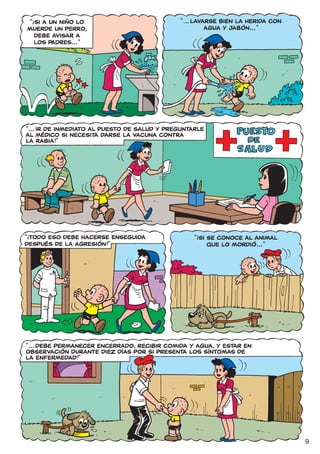 !
 “ SI A UN NIÑO LO                            “ ... LAVARSE BIEN LA HERIDA CON
MUERDE UN PERRO,                                        AGUA Y JABÓN... ”
   DEBE AVISAR A
   LOS PADRES... ”




“ ... IR DE INMEDIATO AL PUESTO DE SALUD Y PREGUNTARLE
AL MÉDICO SI NECESITA DARSE LA VACUNA CONTRA
LA RABIA!”




!                                                  !
“ TODO ESO DEBE HACERSE ENSEGUIDA                  “ SI SE CONOCE AL ANIMAL
DESPUÉS DE LA AGRESIÓN!”                                QUE LO MORDIÓ... ”




“ ... DEBE PERMANECER ENCERRADO, RECIBIR COMIDA Y AGUA, Y ESTAR EN
OBSERVACIÓN DURANTE DIEZ DÍAS POR SI PRESENTA LOS SÍNTOMAS DE
LA ENFERMEDAD!”




                                                                                 9
 