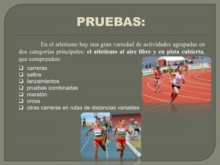 PRUEBAS:
En el atletismo hay una gran variedad de actividades agrupadas en
dos categorías principales: el atletismo al aire libre y en pista cubierta,
que comprenden:
 carreras
 saltos
 lanzamientos
 pruebas combinadas
 maratón
 cross
 otras carreras en rutas de distancias variables
 
