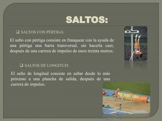 SALTOS:
 SALTOS CON PÉRTIGA:
El salto con pértiga consiste en franquear con la ayuda de
una pértiga una barra transversal, sin hacerla caer,
después de una carrera de impulso de unos treinta metros.
 SALTOS DE LONGITUD:
El salto de longitud consiste en saltar desde lo más
próximo a una plancha de salida, después de una
carrera de impulso.
 