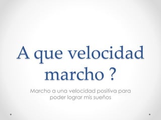 A que velocidad
marcho ?
Marcho a una velocidad positiva para
poder lograr mis sueños
 