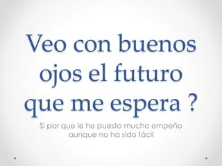 Veo con buenos
ojos el futuro
que me espera ?
Si por que le he puesto mucho empeño
aunque no ha sido fácil
 
