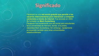 Facebook es una red social gratuita que permite a los
usuarios interconectarse para interactuar y compartir
contenidos a través de internet. Fue lanzada en 2004.
Su fundador es Mark Zuckerberg.
Facebook fue inicialmente una red social para estudiantes
de la Universidad de Harvard, donde, a la postre,
estudiaba Mark Zuckerberg. Sin embargo, rápidamente
se expandió también para otras universidades
estadounidenses.
 