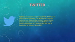 Twitter (pronunciación AFI [ˈtwɪtər]) (NYSE: TWTR) es un
servicio de microblogging, con sede en San Francisco,
California, con filiales en San Antonio (Texas) y Boston
(Massachusetts) en Estados Unidos.Twitter, Inc. fue
creado originalmente en California, pero está bajo la
jurisdicción de Delaware desde 2007
 