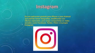 Es una aplicación gratuita para iPhone o para Android
que permite tomar fotografías, modificarlas con
efectos especiales, para luego compartirlas en redes
sociales como Facebook, Twitter, Flickr o la propia
Instagram.
 