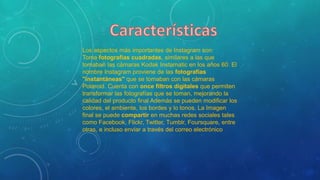 Los aspectos más importantes de Instagram son:
Toma fotografías cuadradas, similares a las que
tomaban las cámaras Kodak Instamatic en los años 60. El
nombre Instagram proviene de las fotografías
"instantáneas" que se tomaban con las cámaras
Polaroid. Cuenta con once filtros digitales que permiten
transformar las fotografías que se toman, mejorando la
calidad del producto final Además se pueden modificar los
colores, el ambiente, los bordes y lo tonos. La Imagen
final se puede compartir en muchas redes sociales tales
como Facebook, Flickr, Twitter, Tumblr, Foursquare, entre
otras, e incluso enviar a través del correo electrónico
 
