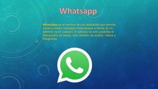 WhatsApp es el nombre de una aplicación que permite
enviar y recibir mensajes instantáneos a través de un
teléfono móvil (celular). El servicio no solo posibilita el
intercambio de textos, sino también de audios, videos y
fotografías
 