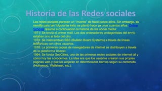 Las redes sociales parecen un “invento” de hace pocos años. Sin embargo, su
semilla para tan fulgurante éxito se plantó hace ya unos cuantos años. Online
Schools resume a continuación la historia de los social media:
1971: Se envía el primer mail. Los dos ordenadores protagonistas del envío
estaban uno al lado del otro.
1978: Se intercambian BBS (Bulletin Board Systems) a través de líneas
telefónicas con otros usuarios.
1978: La primeras copias de navegadores de internet se distribuyen a través
de la plataforma Usenet.
1994: Se funda GeoCities, una de las primeras redes sociales de internet tal y
como hoy las conocemos. La idea era que los usuarios crearan sus propias
páginas web y que las alojaran en determinados barrios según su contenido
(Hollywood, Wallstreet, etc.).
 