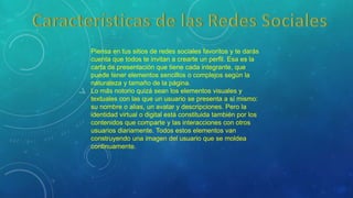 Piensa en tus sitios de redes sociales favoritos y te darás
cuenta que todos te invitan a crearte un perfil. Esa es la
carta de presentación que tiene cada integrante, que
puede tener elementos sencillos o complejos según la
naturaleza y tamaño de la página.
Lo más notorio quizá sean los elementos visuales y
textuales con las que un usuario se presenta a sí mismo:
su nombre o alias, un avatar y descripciones. Pero la
identidad virtual o digital está constituida también por los
contenidos que comparte y las interacciones con otros
usuarios diariamente. Todos estos elementos van
construyendo una imagen del usuario que se moldea
continuamente.
 