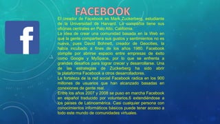 El creador de Facebook es Mark Zuckerberg, estudiante
de la Universidad de Harvard. La compañía tiene sus
oficinas centrales en Palo Alto, California.
La idea de crear una comunidad basada en la Web en
que la gente compartiera sus gustos y sentimientos no es
nueva, pues David Bohnett, creador de Geocities, la
había incubado a fines de los años 1980. Facebook
compite por abrirse espacio entre empresas de éxito
como Google y MySpace, por lo que se enfrenta a
grandes desafíos para lograr crecer y desarrollarse. Una
de las estrategias de Zuckerberg ha sido abrir
la plataforma Facebook a otros desarrolladores.
La fortaleza de la red social Facebook radica en los 900
millones de usuarios que han alcanzado basadas en
conexiones de gente real.
Entre los años 2007 y 2008 se puso en marcha Facebook
en español traducido por voluntarios,6 extendiéndose a
los países de Latinoamérica. Casi cualquier persona con
conocimientos informáticos básicos puede tener acceso a
todo este mundo de comunidades virtuales.
 