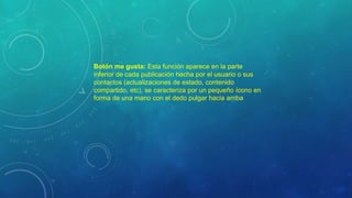 Botón me gusta: Esta función aparece en la parte
inferior de cada publicación hecha por el usuario o sus
contactos (actualizaciones de estado, contenido
compartido, etc), se caracteriza por un pequeño ícono en
forma de una mano con el dedo pulgar hacia arriba
 