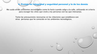 4. Protejo mi integridad y seguridad personal y la de los demás
Me cuido en los ambientes tecnológicos como lo haría cuando salgo a la calle, utilizando mi criterio
para escoger los sitios que visito y las personas con las que interactúo.
Tomo las precauciones necesarias en las relaciones que establezco con
otras personas que he conocido en los ambientes tecnológicos.
 