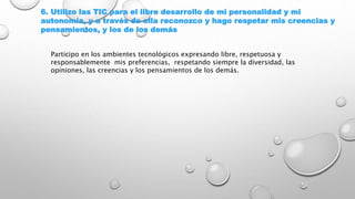 6. Utilizo las TIC para el libre desarrollo de mi personalidad y mi
autonomía, y a través de ella reconozco y hago respetar mis creencias y
pensamientos, y los de los demás
Participo en los ambientes tecnológicos expresando libre, respetuosa y
responsablemente mis preferencias, respetando siempre la diversidad, las
opiniones, las creencias y los pensamientos de los demás.
 