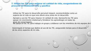 7. Utilizo las TIC para mejorar mi calidad de vida, asegurándome de
procurar un ambiente sano y pacífico
Utilizo las TIC para mi desarrollo personal integral, reconociéndolas como un
aspecto de mi vida sin que esto afecte otras áreas de mi desarrollo.
Apropio y uso las TIC para mejorar mi calidad de vida. Aprovecho las TIC para
apoyar mi crecimiento intelectual y fortalecer los aprendizajes en todas las
áreas de conocimiento.
Me apoyo en las TIC para trabajar en grupo y colaborar con los miembros de mis equipos de t
Autorregulo el tiempo que dedico al uso de las TIC, asegurando tiempo para el desarrollo
de los otros aspectos de mi vida.
 