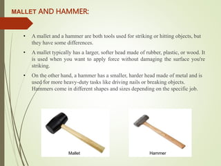 MALLET AND HAMMER:
• A mallet and a hammer are both tools used for striking or hitting objects, but
they have some differences.
• A mallet typically has a larger, softer head made of rubber, plastic, or wood. It
is used when you want to apply force without damaging the surface you're
striking.
• On the other hand, a hammer has a smaller, harder head made of metal and is
used for more heavy-duty tasks like driving nails or breaking objects.
Hammers come in different shapes and sizes depending on the specific job.
Mallet Hammer
 