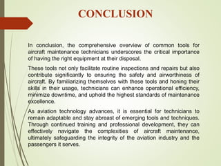 CONCLUSION
In conclusion, the comprehensive overview of common tools for
aircraft maintenance technicians underscores the critical importance
of having the right equipment at their disposal.
These tools not only facilitate routine inspections and repairs but also
contribute significantly to ensuring the safety and airworthiness of
aircraft. By familiarizing themselves with these tools and honing their
skills in their usage, technicians can enhance operational efficiency,
minimize downtime, and uphold the highest standards of maintenance
excellence.
As aviation technology advances, it is essential for technicians to
remain adaptable and stay abreast of emerging tools and techniques.
Through continued training and professional development, they can
effectively navigate the complexities of aircraft maintenance,
ultimately safeguarding the integrity of the aviation industry and the
passengers it serves.
 