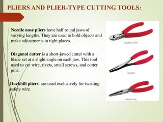 PLIERS AND PLIER-TYPE CUTTING TOOLS:
Needle nose pliers have half round jaws of
varying lengths. They are used to hold objects and
make adjustments in tight places.
Duckbill pliers are used exclusively for twisting
safety wire.
Diagonal cutter is a short-jawed cutter with a
blade set at a slight angle on each jaw. This tool
used to cut wire, rivets, small screws, and cotter
pins.
Round nose
 