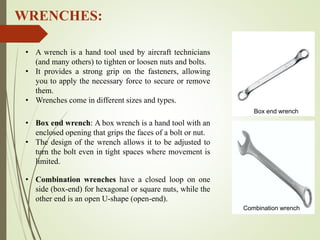 WRENCHES:
• Box end wrench: A box wrench is a hand tool with an
enclosed opening that grips the faces of a bolt or nut.
• The design of the wrench allows it to be adjusted to
turn the bolt even in tight spaces where movement is
limited.
• Combination wrenches have a closed loop on one
side (box-end) for hexagonal or square nuts, while the
other end is an open U-shape (open-end).
• A wrench is a hand tool used by aircraft technicians
(and many others) to tighten or loosen nuts and bolts.
• It provides a strong grip on the fasteners, allowing
you to apply the necessary force to secure or remove
them.
• Wrenches come in different sizes and types.
Combination wrench
Box end wrench
 