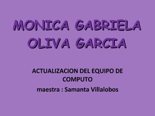 MONICA GABRIELA OLIVA GARCIA ACTUALIZACION DEL EQUIPO DE COMPUTO maestra : Samanta Villalobos  