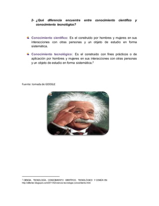 2- ¿Qué diferencia encuentra entre conocimiento científico y
conocimiento tecnológico?
Conocimiento científico: Es el construido por hombres y mujeres en sus
interacciones con otras personas y un objeto de estudio en forma
sistemática.
Conocimiento tecnológico: Es el construido con fines prácticos o de
aplicación por hombres y mujeres en sus interacciones con otras personas
y un objeto de estudio en forma sistemática.2
Fuente: tomada de GOOGLE
2 CIENCIA, TECNOLOGÍA, CONOCIMIENTO CIENTÍFICO, TECNOLÓGICO Y COMÚN EN:
http://alllemer.blogspot.com/2011/02/ciencia-tecnologia-conocimiento.html
 