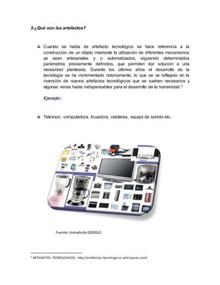 3-¿Qué son los artefactos?
Cuando se habla de artefacto tecnológico se hace referencia a la
construcción de un objeto mediante la utilización de diferentes mecanismos
ya sean artesanales y o automatizados, siguiendo determinados
parámetros previamente definidos, que permiten dar solución a una
necesidad planteada. Durante los últimos años el desarrollo de la
tecnología se ha incrementado notoriamente, lo que se ve reflejado en la
invención de nuevos artefactos tecnológicos que se vuelven necesarios y
algunas veces hasta indispensables para el desarrollo de la humanidad.3
Ejemplo:
Televisor, computadora, licuadora, celulares, equipo de sonido etc.
Fuente:tomadade GOOGLE.
3 ARTEFACTOS TECNOLOGICOS: http://artefactos-tecnologicos.wikispaces.com/
 