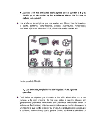 4- ¿Cuáles son los artefactos tecnológicos que te ayudan a ti y tu
familia en el desarrollo de las actividades diarias en la casa, el
trabajo y el colegio?
Los artefactos tecnológicos que nos ayudan son: Microondas, la licuadora,
la estufa, celulares, computadoras, tabletas, automóviles, motocicletas,
bicicletas, lapiceros, memorias USB, cámara de video, internet, etc.
Fuente:tomadade GOOGLE.
5-¿Qué entiende por procesos tecnológicos? Cite algunos
ejemplos.
Casi todos los objetos que conocemos han sido elaborados por el ser
humano y la gran mayoría de los que están a nuestro alcance son
generalmente productos industriales. Los productos industriales tienen un
sistema de fabricación y objetivos comerciales que se repiten de acuerdo a
un modelo lo que tiende a reducir su precio. Los productos artesanales, por
el contrario, son escasos y por lo general únicos, por lo que suelen tener un
 